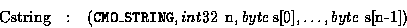 \begin{eqnarray*}\mbox{Cstring}&:& ({\tt CMO\_STRING},{\sl int32}\, \mbox{ n},
{\sl byte}\, \mbox{s[0]},
\ldots, {\sl byte}\ \mbox{s[n-1]})
\end{eqnarray*}